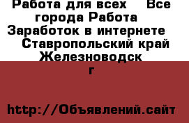 Работа для всех! - Все города Работа » Заработок в интернете   . Ставропольский край,Железноводск г.